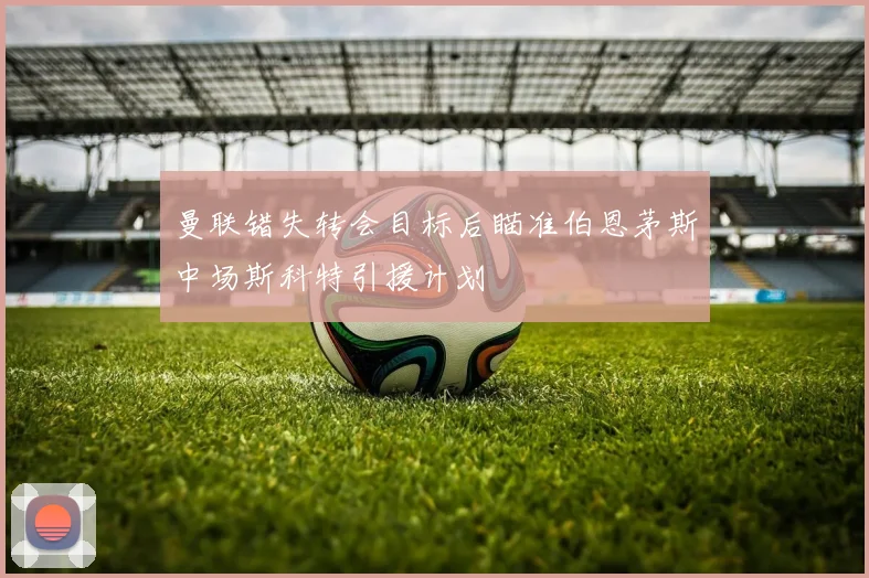 曼联错失转会目标后瞄准伯恩茅斯中场斯科特引援计划