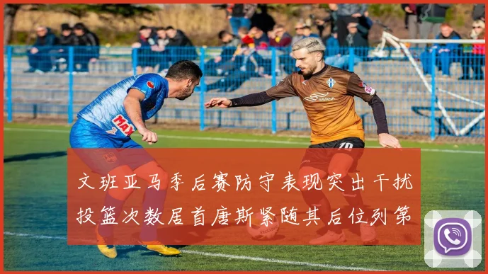 文班亚马季后赛防守表现突出干扰投篮次数居首唐斯紧随其后位列第五