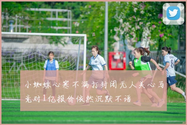 小蜘蛛心寒不满打封闭无人关心马竞对1亿报价依然沉默不语