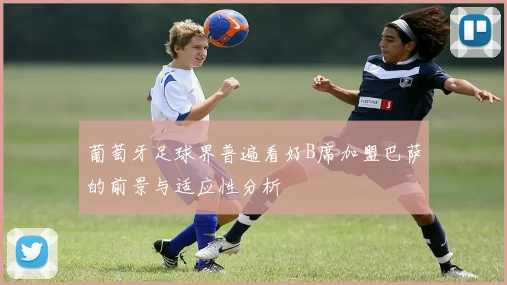 葡萄牙足球界普遍看好B席加盟巴萨的前景与适应性分析