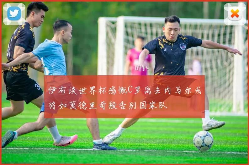 伊布谈世界杯感慨C罗离去内马尔或将如莫德里奇般告别国家队