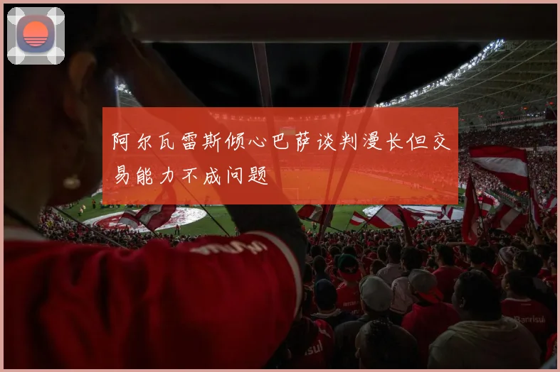 阿尔瓦雷斯倾心巴萨谈判漫长但交易能力不成问题