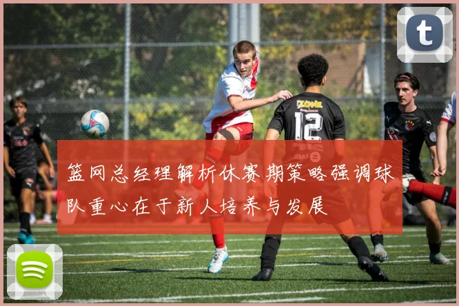 篮网总经理解析休赛期策略强调球队重心在于新人培养与发展