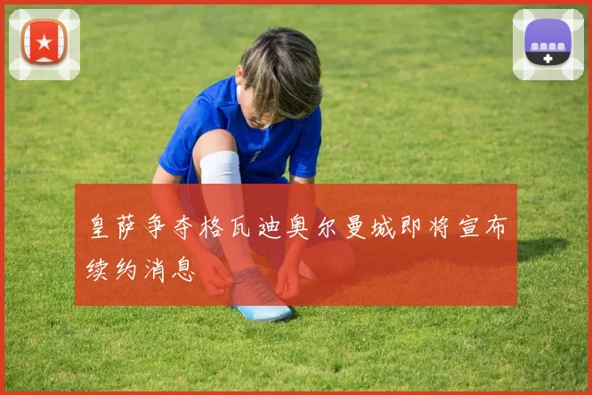皇萨争夺格瓦迪奥尔曼城即将宣布续约消息