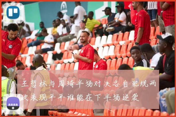 王哲林与周琦半场对决各自犯规两次表现平平谁能在下半场逆袭