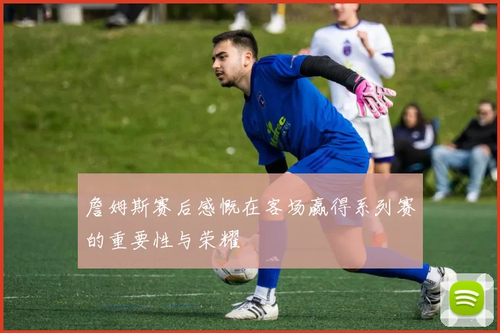 詹姆斯赛后感慨在客场赢得系列赛的重要性与荣耀