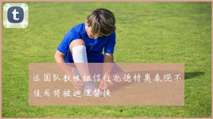 法国队教练组信任孔德特奥表现不佳或将被迪涅替换