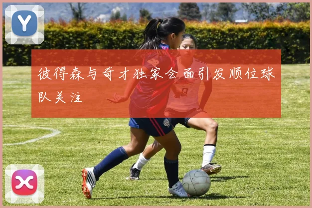 彼得森与奇才独家会面引发顺位球队关注