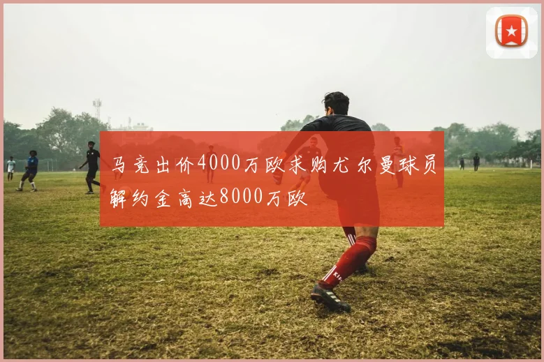 马竞出价4000万欧求购尤尔曼球员解约金高达8000万欧