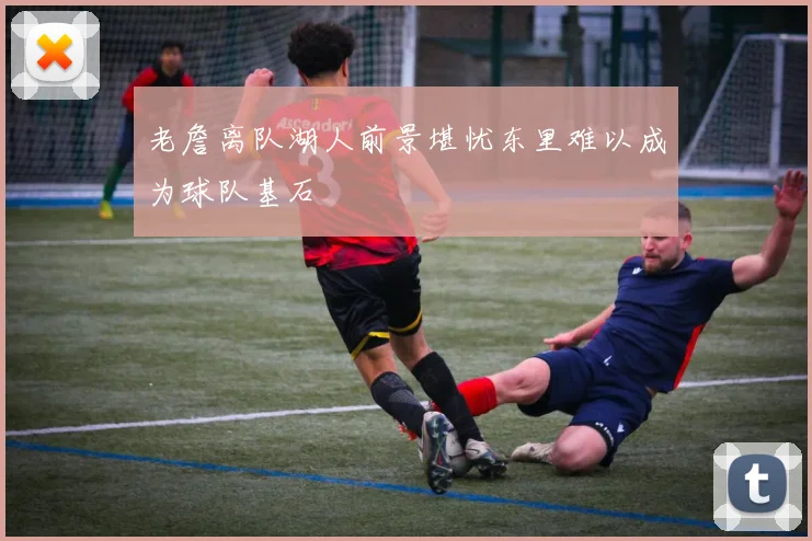 老詹离队湖人前景堪忧东里难以成为球队基石