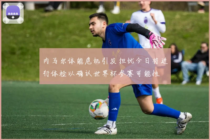 内马尔体能危机引发担忧今日将进行体检以确认世界杯参赛可能性