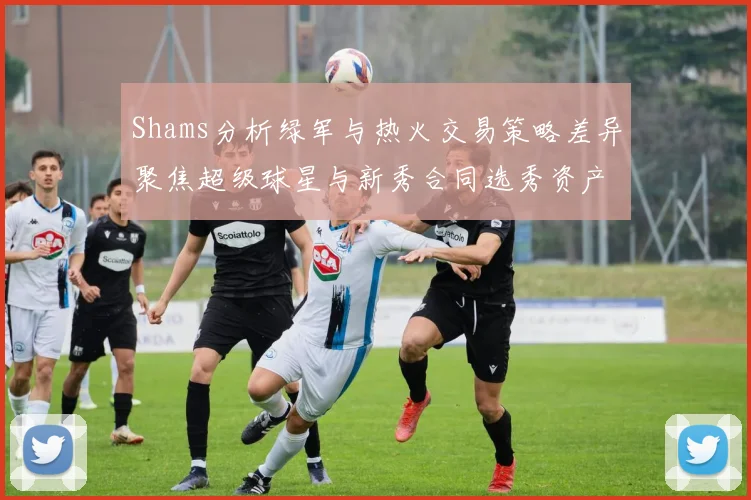 Shams分析绿军与热火交易策略差异聚焦超级球星与新秀合同选秀资产