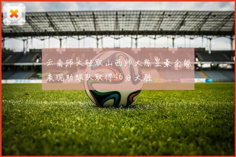 云南师大轻取山西师大陈昱豪全能表现助球队取得46分大胜