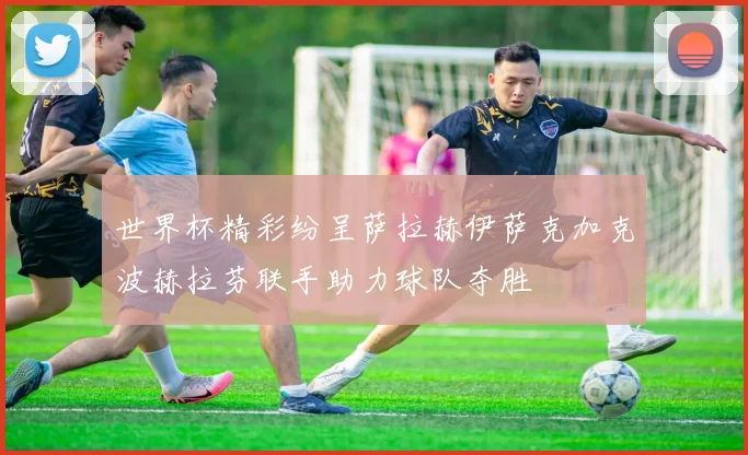 世界杯精彩纷呈萨拉赫伊萨克加克波赫拉芬联手助力球队夺胜