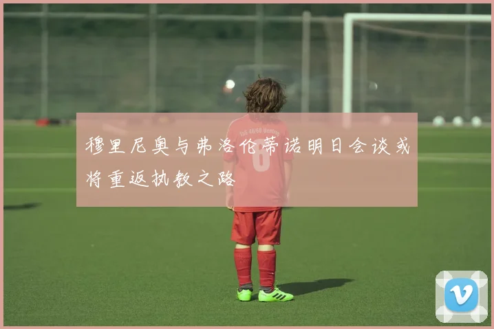 穆里尼奥与弗洛伦蒂诺明日会谈或将重返执教之路