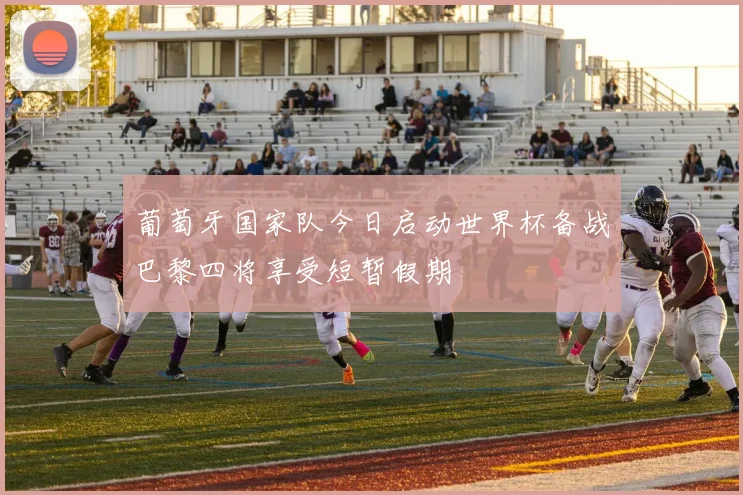 葡萄牙国家队今日启动世界杯备战巴黎四将享受短暂假期