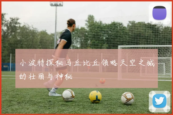 小波特探秘马丘比丘领略天空之城的壮丽与神秘