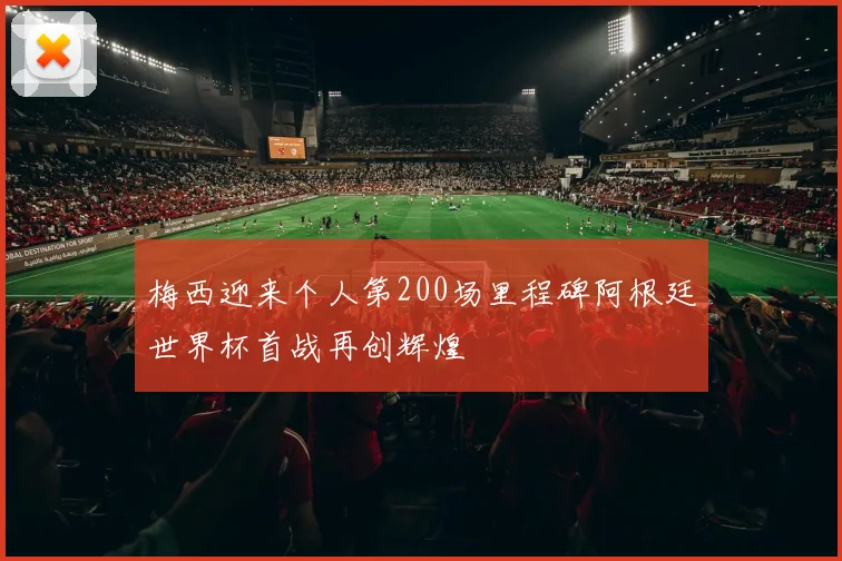 梅西迎来个人第200场里程碑阿根廷世界杯首战再创辉煌