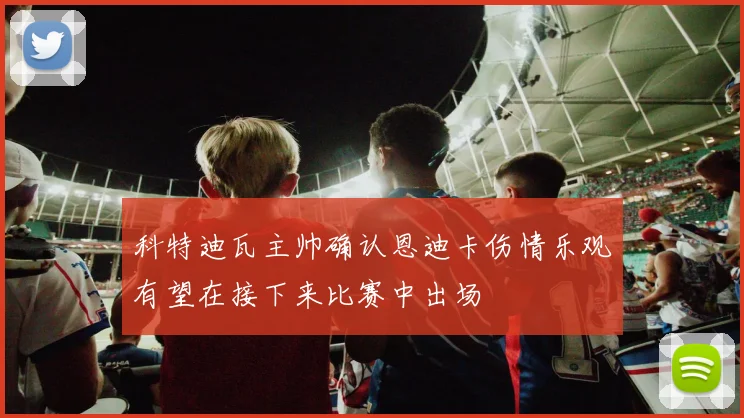 科特迪瓦主帅确认恩迪卡伤情乐观有望在接下来比赛中出场
