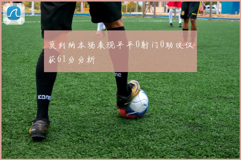 莫利纳本场表现平平0射门0助攻仅获61分分析