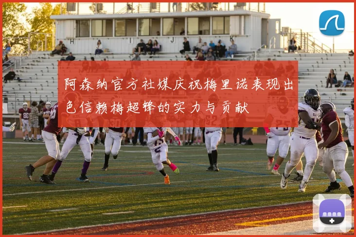 阿森纳官方社媒庆祝梅里诺表现出色信赖梅超锋的实力与贡献